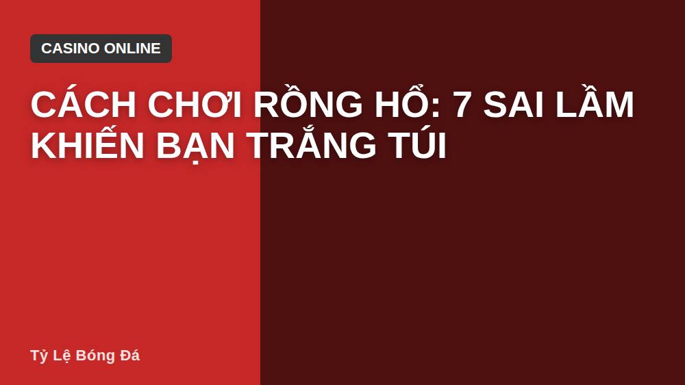 Cách Chơi Rồng Hổ: 7 Sai Lầm Khiến Bạn Trắng Túi