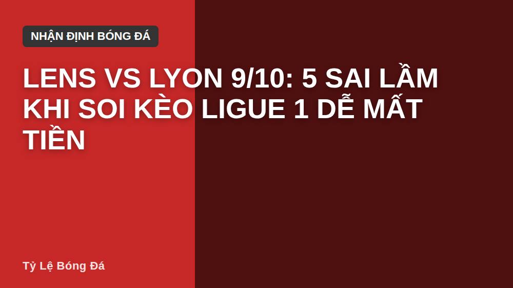 Lens vs Lyon 9/10: 5 sai lầm khi soi kèo Ligue 1 dễ mất tiền